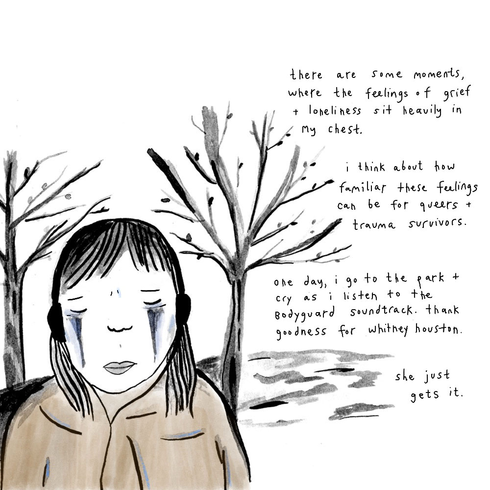 . A drawing of a person with long dark hair and headphones crying, with a tree on either side in the background. To the right is text: “there are some moments, where the feelings of grief and loneliness sit heavily in my chest. i think about how familiar these feelings can be for queers + trauma survivors. one day, I go to the park + cry as I listen to the bodyguard soundtrack. thank goodness for whitney houston. she just gets it.”