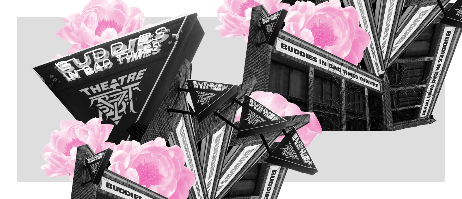 Black and white photograph of Buddies in Bad Times Theatre sign duplicated in a collage over itself in a semi circle, with a landscape black and white photo of the front of the building also duplicated and rotated clockwise up into the right corner, overtop a grey background with a white border and light pink flowers peeking out from underneath the collages.