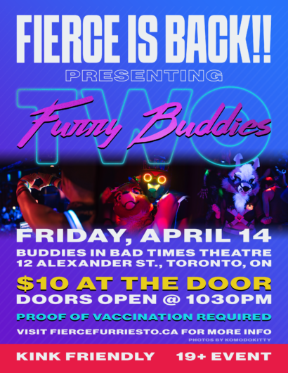 Promotional image for Fierce: Furry Buddies 2. Image includes 3 snapshots. The first is of a person's hands making the shape of a heart, the second is a pair dancing together dressed in a fursuit and robot mask, the third is a person dancing solo dressed in a fursuit. Text reads: “Fierce is Back! Presenting Furry Buddies Two. Friday April 14 Buddies in Bad Times Theatre, 12 Alexander Street, Toronto ON. 10 dollars at the door. Doors open at 10:30 pm. Proof of vaccination required. Visit www.fiercefurriesto.ca for more info. Kink Friendly. 19 plus event.”