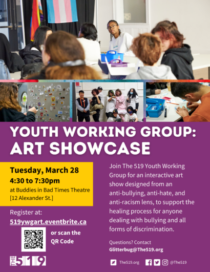Promotional image for Youth Working Group: Art Showcase, including images of youth participating in a workshop. Text: Tuesday, March 28, 4:30 to 7:30pm at Buddies in Bad Times Theatre. Join The 519 Youth Working Group for an interactive art show designed from an anti-bullying, anti-hate, and anti-racism lens, to support the healing process for anyone dealing with bullying and all forms of discrimination. 